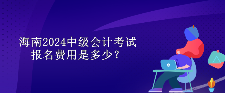 海南2024中级会计考试报名费用是多少？