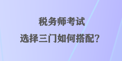 税务师考试选择三门如何搭配？