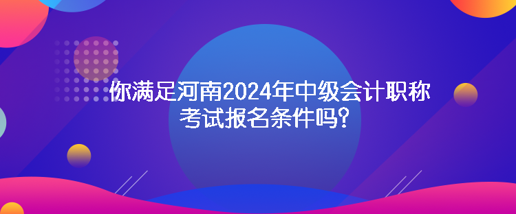 你满足河南2024年中级会计职称考试报名条件吗？