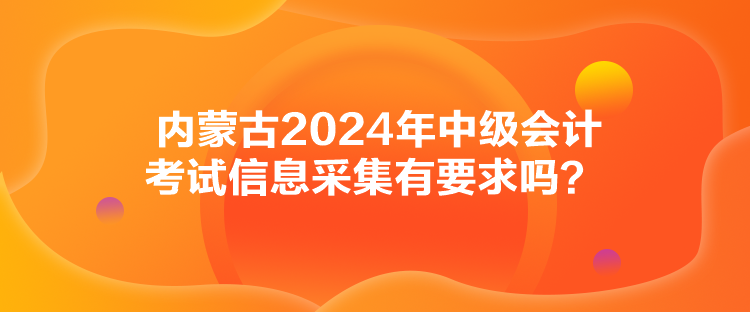 内蒙古2024年中级会计考试信息采集有要求吗？