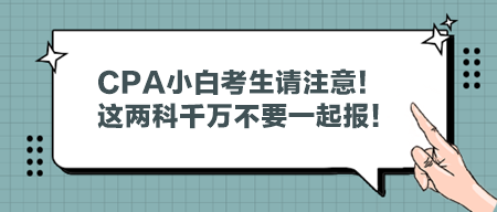 CPA小白考生请注意！这两科千万不要一起报！