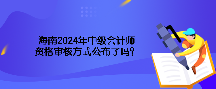 海南2024年中级会计师资格审核方式公布了吗？