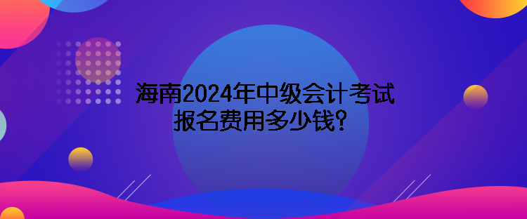 海南2024年中级会计考试报名费用多少钱？