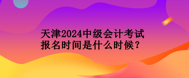 天津2024中级会计考试报名时间是什么时候？