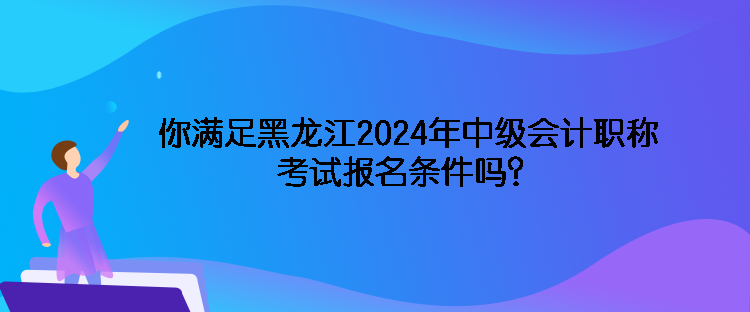 你满足黑龙江2024年中级会计职称考试报名条件吗？