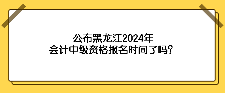 公布黑龙江2024年会计中级资格报名时间了吗？