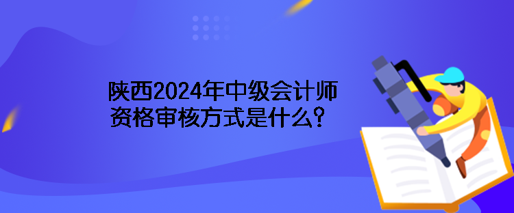 陕西2024年中级会计师资格审核方式是什么？