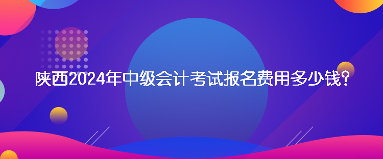 陕西2024年中级会计考试报名费用多少钱？