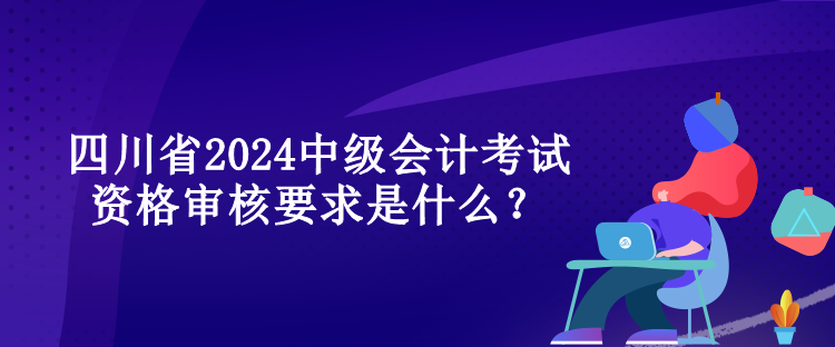 四川省2024中级会计考试资格审核要求是什么？