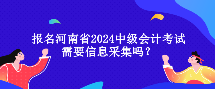 报名河南省2024中级会计考试需要信息采集吗？