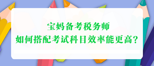 宝妈备考税务师 如何搭配考试科目效率能更高？