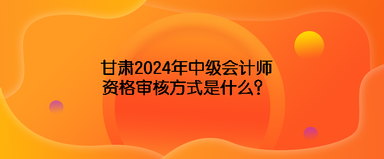 甘肃2024年中级会计师资格审核方式是什么？