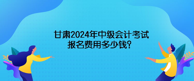 甘肃2024年中级会计考试报名费用多少钱？