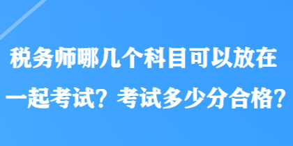 税务师哪几个科目可以放在一起考试？考试多少分合格？