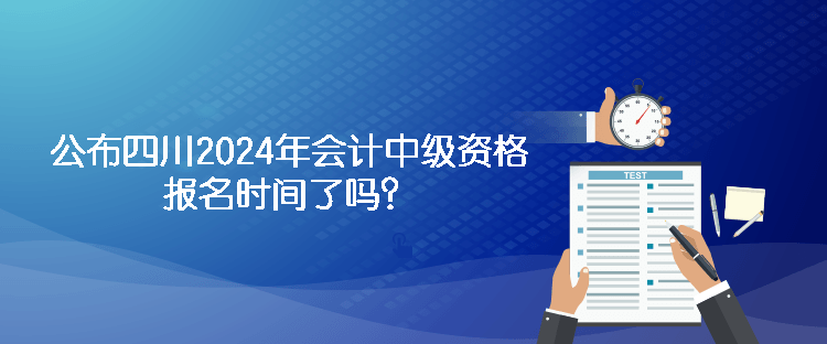 公布四川2024年会计中级资格报名时间了吗？