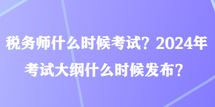 税务师什么时候考试？2024年考试大纲什么时候发布？