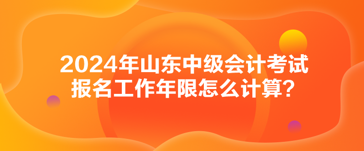 2024年山东中级会计考试报名工作年限怎么计算？