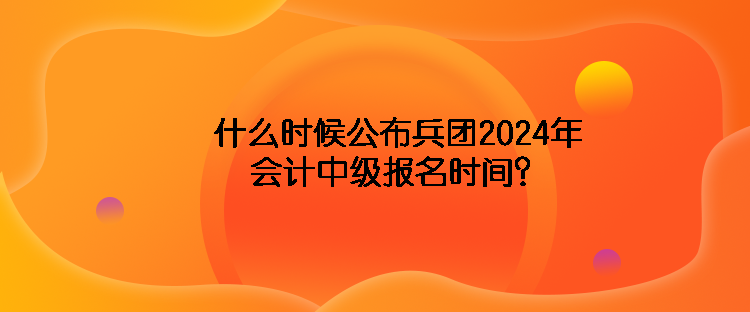 什么时候公布兵团2024年会计中级报名时间？