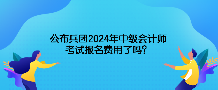 公布兵团2024年中级会计师考试报名费用了吗？