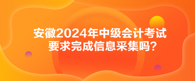 安徽2024年中级会计考试要求完成信息采集吗？