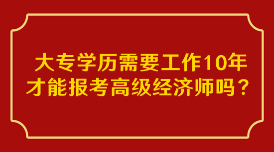 大专学历需要工作10年才能报考高级经济师吗？