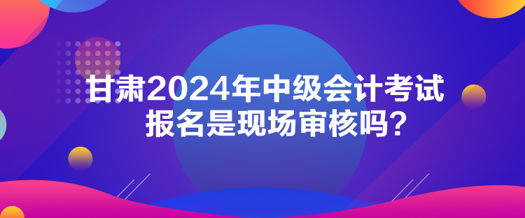 甘肃2024年中级会计考试报名是现场审核吗？