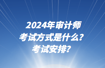 2024年审计师考试方式是什么？考试安排？