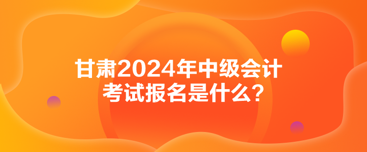 甘肃2024年中级会计考试报名是什么？