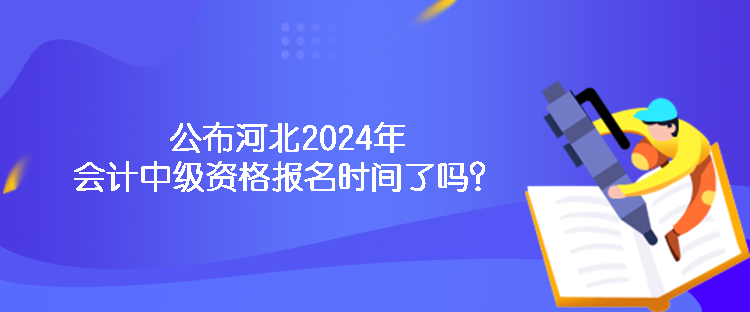 公布河北2024年会计中级资格报名时间了吗？