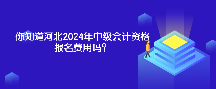 你知道河北2024年中级会计资格报名费用吗？