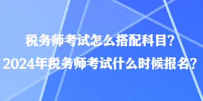 税务师考试怎么搭配科目？2024年税务师考试什么时候报名？