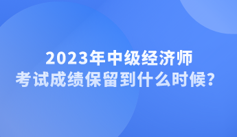 2023年中级经济师考试成绩保留到什么时候？