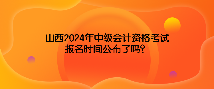 山西2024年中级会计资格考试报名时间公布了吗？