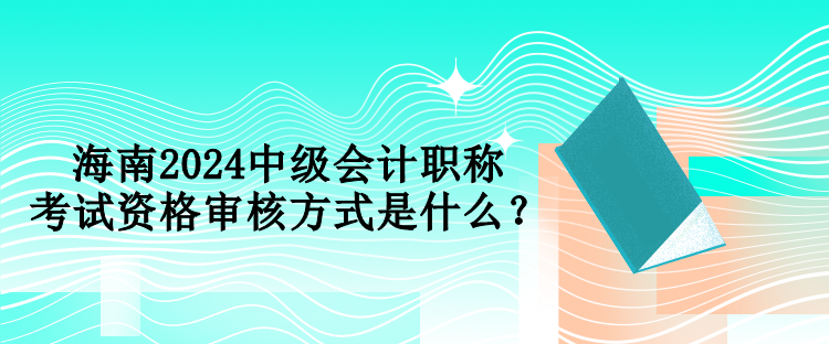 海南2024中级会计职称考试资格审核方式是什么？