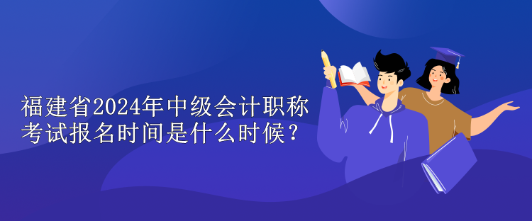 福建省2024年中级会计职称考试报名时间是什么时候？