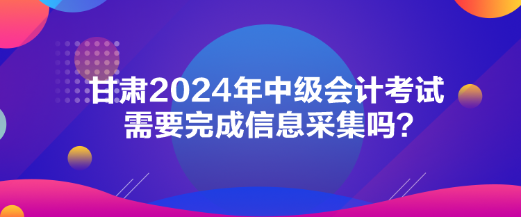 甘肃2024年中级会计考试需要完成信息采集吗？