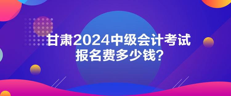 甘肃2024中级会计考试报名费多少钱？