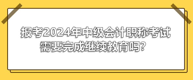 报考2024年中级会计职称考试需要完成继续教育吗？