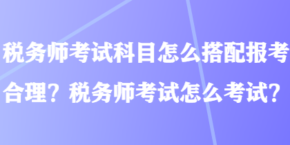 税务师考试科目怎么搭配报考合理？税务师考试怎么考试？