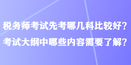 税务师考试先考哪几科比较好？考试大纲中哪些内容需要了解？