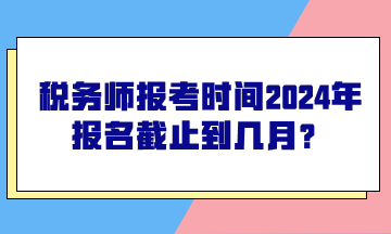 税务师报考时间2024年报名截止到几月？