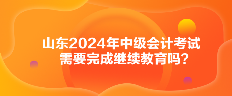 山东2024年中级会计考试需要完成继续教育吗？