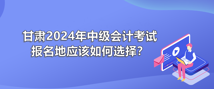 甘肃2024年中级会计考试报名地应该如何选择？