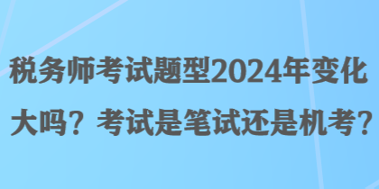 税务师考试题型2024年变化大吗？考试是笔试还是机考？