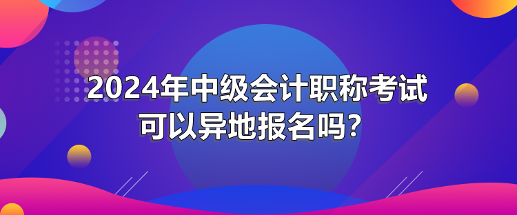 2024年中级会计职称考试可以异地报名吗？