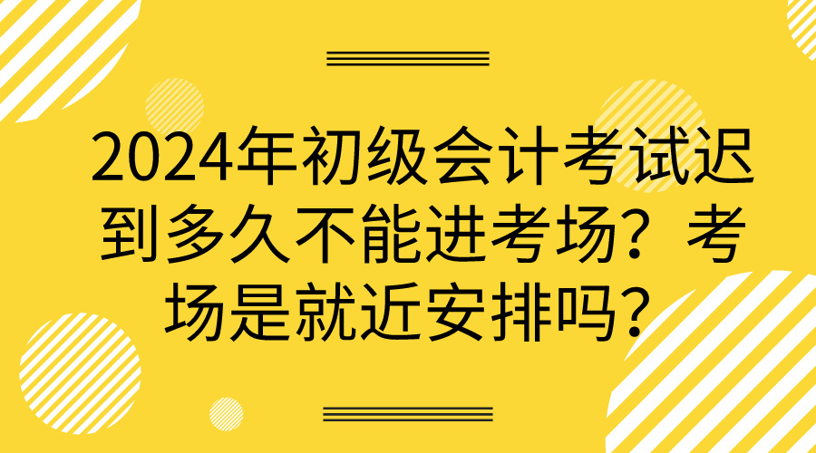 2024年初级会计考试迟到多久不能进考场？考场是就近安排吗？