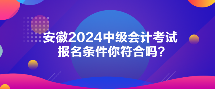 安徽2024中级会计考试报名条件你符合吗？