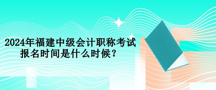 2024年福建中级会计职称考试报名时间是什么时候？