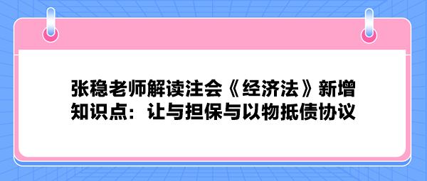 张稳老师解读注会《经济法》新增知识点：让与担保与以物抵债协议