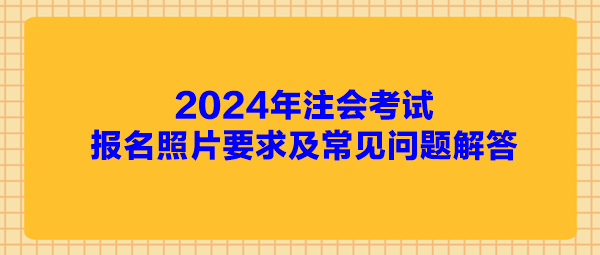 2024年注会考试报名照片要求及常见问题解答